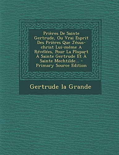 Prières de Sainte Gertrude, Ou Vrai Esprit Des Prières Que Jésus-Christ Lui-Même a Révélées, Pour la Plupart a Sainte Gertrude Et a Sainte Mechtilde. .