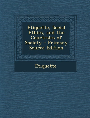 Etiquette, Social Ethics, and the Courtesies of Society - Primary Source Edition