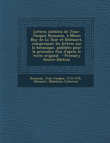 Lettres Inédites de Jean-Jacques Rousseau, À Mmes Boy de la Tour Et Delessert, Comprenant Les Lettres Sur la Botanique, Publiées Pour la Première Fois