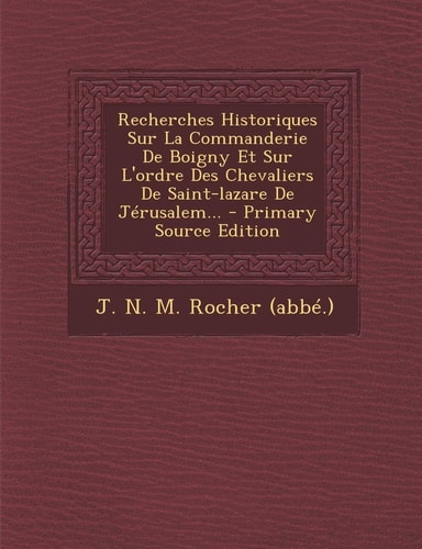 Recherches Historiques Sur la Commanderie de Boigny Et Sur L'Ordre Des Chevaliers de Saint-Lazare de Jérusalem... - Primary Source Edition