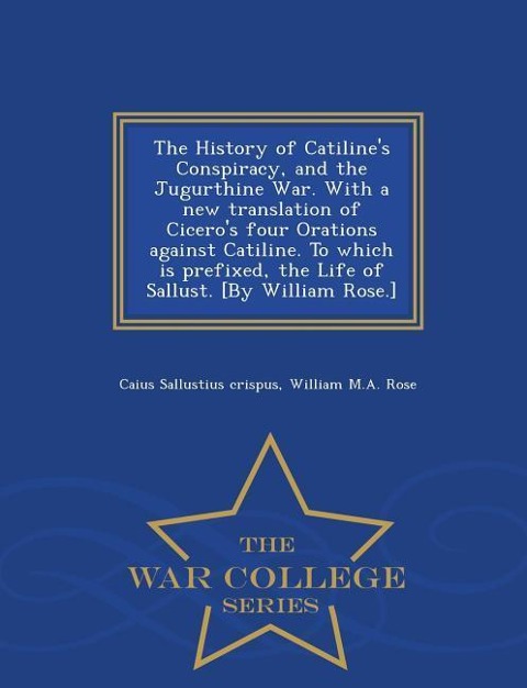 The History of Catilines Conspiracy, and the Jugurthine War. with a New Translation of Ciceros Four Orations Against Catiline. to Which Is Prefixed, the Life of Sallust. [by William Rose.] - War College Series