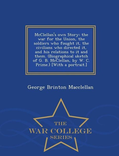 McClellan's own Story: the war for the Union, the soldiers who fought it, the civilians who directed it, and his relations to it and them. (Biographical sketch of G. B. McClellan, by W. C. Prime.) [With a portrait.] - War College Series