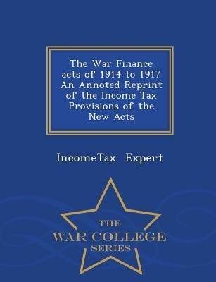 The War Finance Acts of 1914 to 1917 an Annoted Reprint of the Income Tax Provisions of the New Acts - War College Series