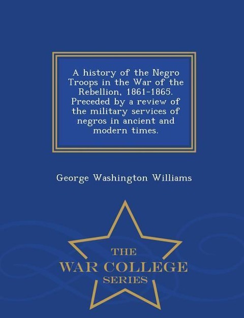 A History of the Negro Troops in the War of the Rebellion, 1861-1865. Preceded by a Review of the Military Services of Negros in Ancient and Modern Ti