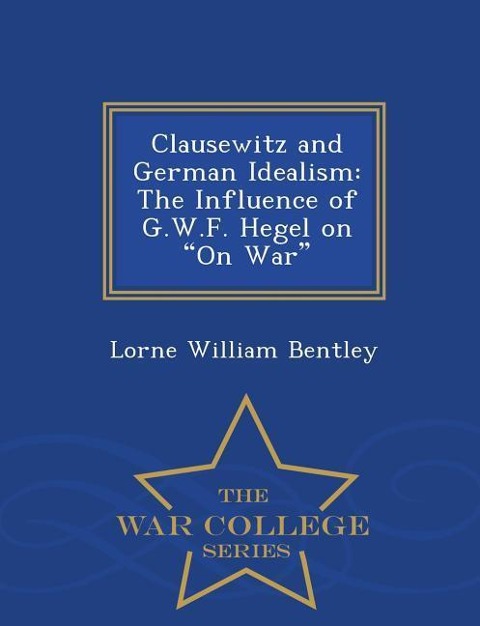 Clausewitz and German Idealism: The Influence of G.W.F. Hegel on on War - War College Series