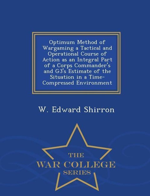 Optimum Method of Wargaming a Tactical and Operational Course of Action as an Integral Part of a Corps Commanders and G3s Estimate of the Situation in a Time-Compressed Environment - War College Series