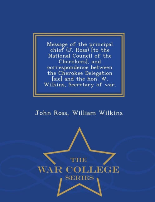 Message of the Principal Chief (J. Ross) [to the National Council of the Cherokees], and Correspondence Between the Cherokee Delegation [sic] and the Hon. W. Wilkins, Secretary of War. - War College Series