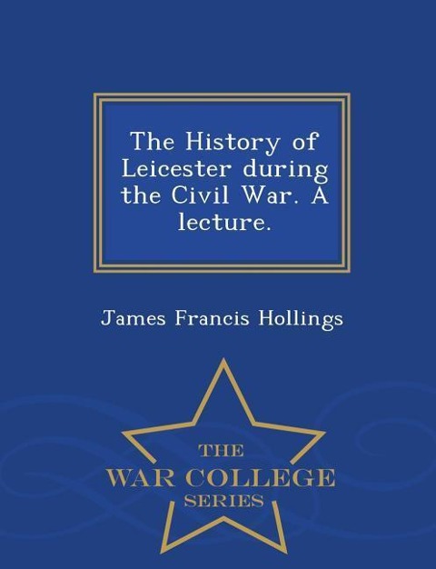The History of Leicester During the Civil War. a Lecture. - War College Series