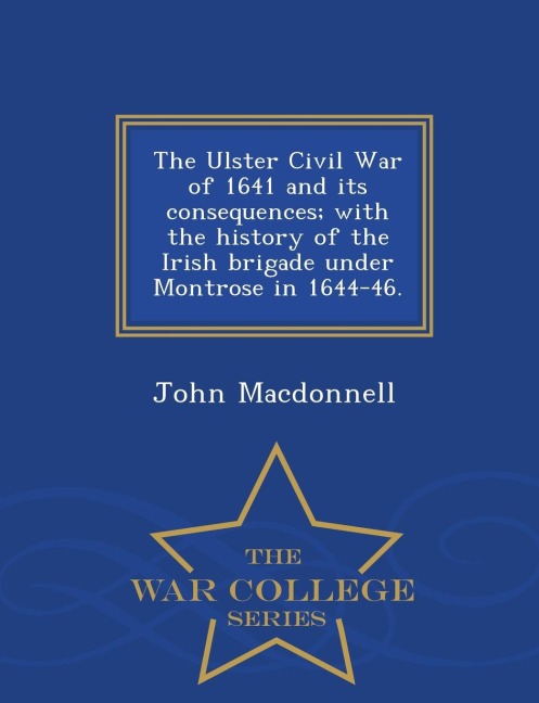 The Ulster Civil War of 1641 and Its Consequences; With the History of the Irish Brigade Under Montrose in 1644-46. - War College Series