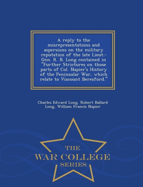 A Reply to the Misrepresentations and Aspersions on the Military Reputation of the Late Lieut.-Gen. R. B. Long Contained in Further Strictures on Those Parts of Col. Napiers History of the Peninsular War, Which Relate to Viscount Beresford. - War College 