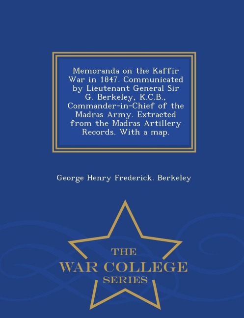 Memoranda on the Kaffir War in 1847. Communicated by Lieutenant General Sir G. Berkeley, K.C.B., Commander-In-Chief of the Madras Army. Extracted from the Madras Artillery Records. with a Map. - War College Series