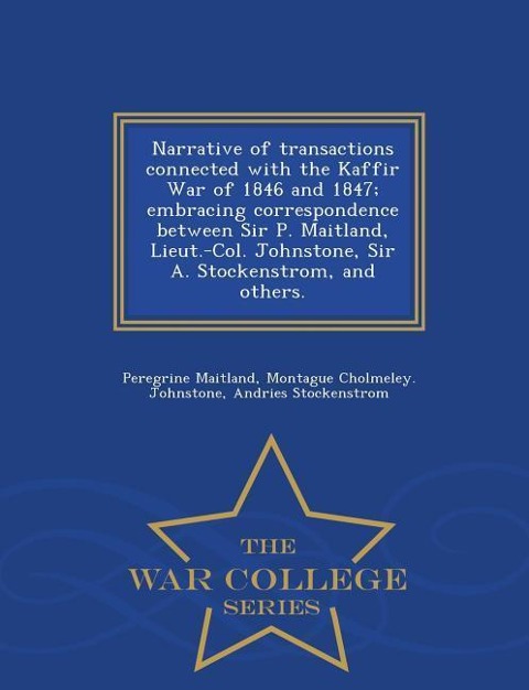 Narrative of Transactions Connected with the Kaffir War of 1846 and 1847; Embracing Correspondence Between Sir P. Maitland, Lieut.-Col. Johnstone, Sir A. Stockenstrom, and Others. - War College Series