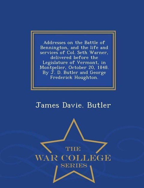 Addresses on the Battle of Bennington, and the Life and Services of Col. Seth Warner, Delivered Before the Legislature of Vermont, in Montpelier, October 20, 1848. by J. D. Butler and George Frederick Houghton. - War College Series