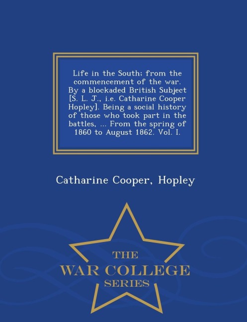 Life in the South; From the Commencement of the War. by a Blockaded British Subject [S. L. J., i.e. Catharine Cooper Hopley]. Being a Social History of Those Who Took Part in the Battles, ... from the Spring of 1860 to August 1862. Vol. I. - War College S