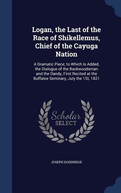 Logan, the Last of the Race of Shikellemus, Chief of the Cayuga Nation: A Dramatic Piece; to Which Is Added, the Dialogue of the Backwoodsman and the Dandy, First Recited at the Buffaloe Seminary, July the 1St, 1821
