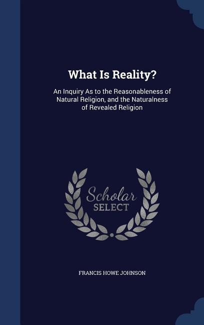 What Is Reality?: An Inquiry As to the Reasonableness of Natural Religion, and the Naturalness of Revealed Religion