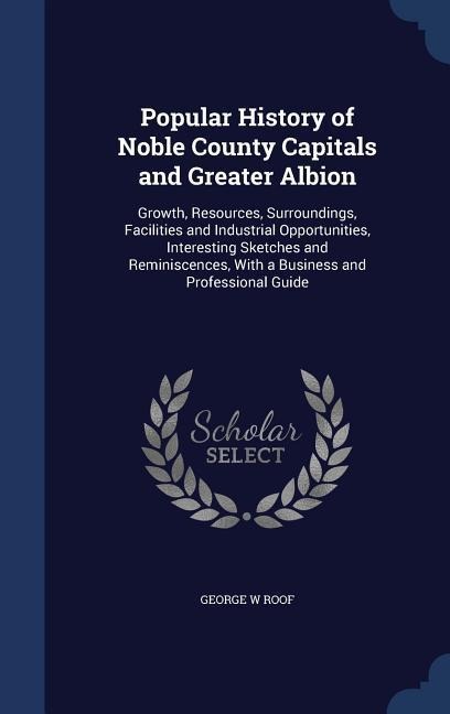 Popular History of Noble County Capitals and Greater Albion: Growth, Resources, Surroundings, Facilities and Industrial Opportunities, Interesting Sketches and Reminiscences, With a Business and Professional Guide