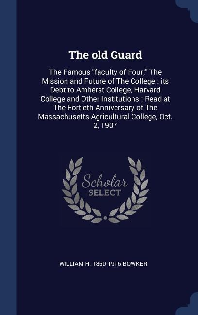The old Guard: The Famous faculty of Four; The Mission and Future of The College: its Debt to Amherst College, Harvard College and Other Institutions: Read at The Fortieth Anniversary of The Massachusetts Agricultural College, Oct. 2, 1907