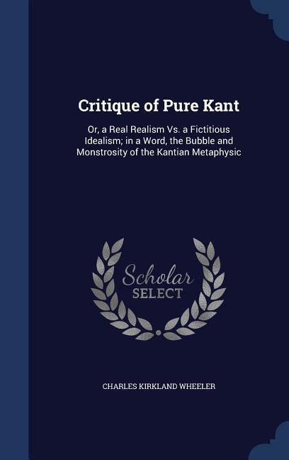 Critique of Pure Kant: Or, a Real Realism Vs. a Fictitious Idealism; in a Word, the Bubble and Monstrosity of the Kantian Metaphysic