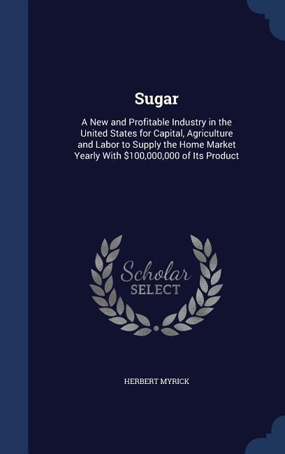 Sugar: A New and Profitable Industry in the United States for Capital, Agriculture and Labor to Supply the Home Market Yearly