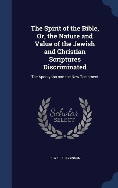 The Spirit of the Bible, Or, the Nature and Value of the Jewish and Christian Scriptures Discriminated: The Apocrypha and the New Testament