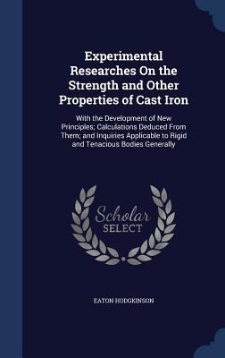 Experimental Researches On the Strength and Other Properties of Cast Iron: With the Development of New Principles; Calculations Deduced From Them; and Inquiries Applicable to Rigid and Tenacious Bodies Generally