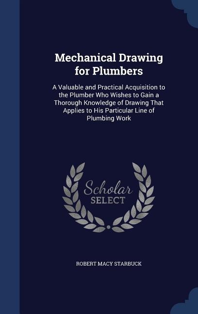 Mechanical Drawing for Plumbers: A Valuable and Practical Acquisition to the Plumber Who Wishes to Gain a Thorough Knowledge of Drawing That Applies to His Particular Line of Plumbing Work