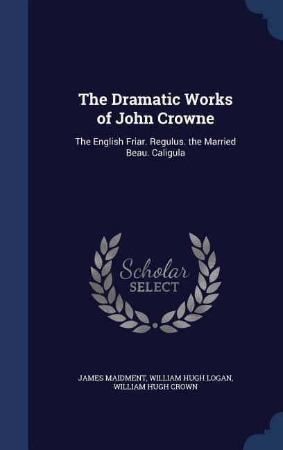The Dramatic Works of John Crowne: The English Friar. Regulus. the Married Beau. Caligula