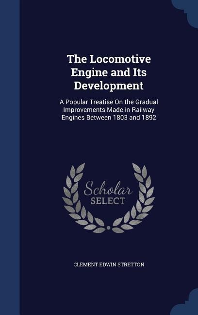 The Locomotive Engine and Its Development: A Popular Treatise On the Gradual Improvements Made in Railway Engines Between 1803 and 1892