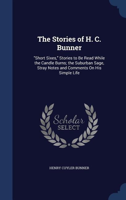 The Stories of H. C. Bunner: Short Sixes, Stories to Be Read While the Candle Burns; the Suburban Sage, Stray Notes and Comments On His Simple Li