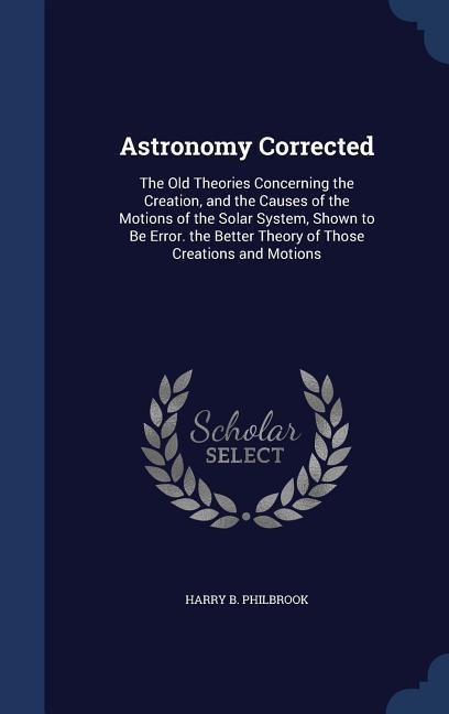 Astronomy Corrected: The Old Theories Concerning the Creation, and the Causes of the Motions of the Solar System, Shown to Be Error. the Better Theory of Those Creations and Motions