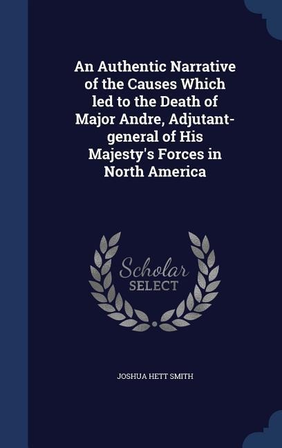 An Authentic Narrative of the Causes Which led to the Death of Major Andre, Adjutant-general of His Majestys Forces in North America