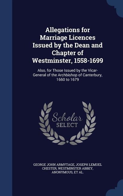 Allegations for Marriage Licences Issued by the Dean and Chapter of Westminster, 1558-1699: Also, for Those Issued by the Vicar-General of the Archbishop of Canterbury, 1660 to 1679