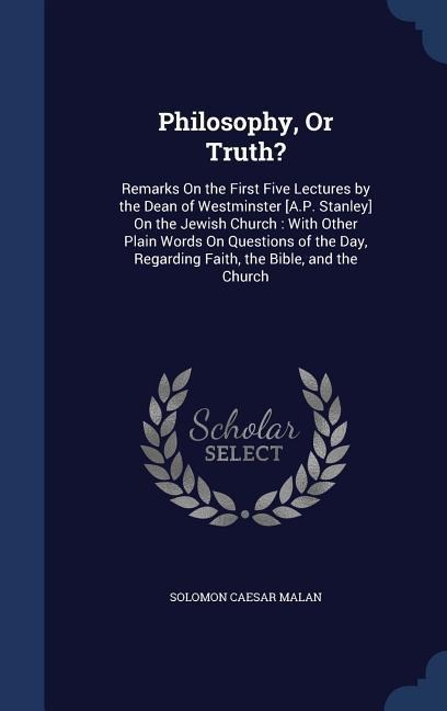 Philosophy, Or Truth?: Remarks On the First Five Lectures by the Dean of Westminster [A.P. Stanley] On the Jewish Church: With Other Plain Words On Questions of the Day, Regarding Faith, the Bible, and the Church