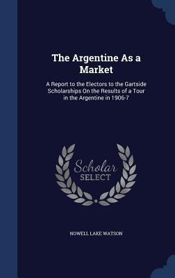 The Argentine As a Market: A Report to the Electors to the Gartside Scholarships On the Results of a Tour in the Argentine in 1906-7