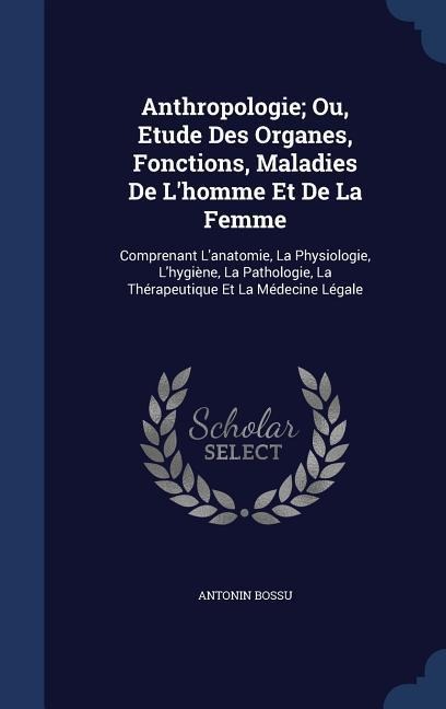 Anthropologie; Ou, Etude Des Organes, Fonctions, Maladies De Lhomme Et De La Femme: Comprenant Lanatomie, La Physiologie, Lhygiène, La Pathologie,