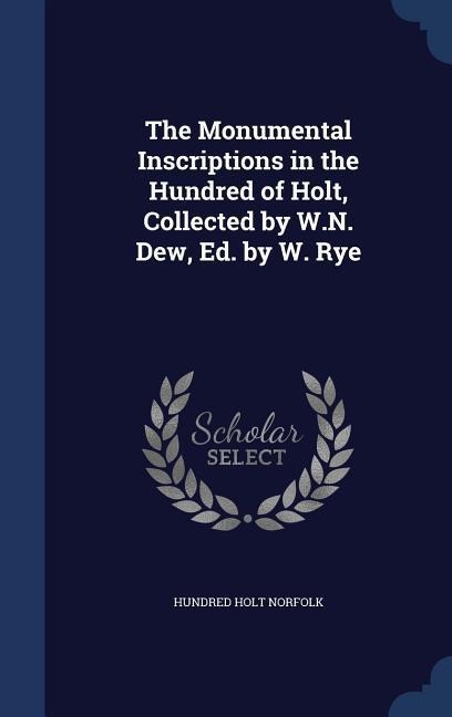 The Monumental Inscriptions in the Hundred of Holt, Collected by W.N. Dew, Ed. by W. Rye