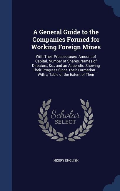 A General Guide to the Companies Formed for Working Foreign Mines: With Their Prospectuses, Amount of Capital, Number of Shares, Names of Directors, &c., and an Appendix, Showing Their Progress Since Their Formation ... With a Table of the Extent of Their