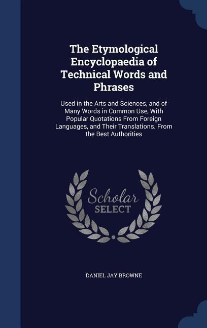 The Etymological Encyclopaedia of Technical Words and Phrases: Used in the Arts and Sciences, and of Many Words in Common Use, With Popular Quotations From Foreign Languages, and Their Translations. From the Best Authorities