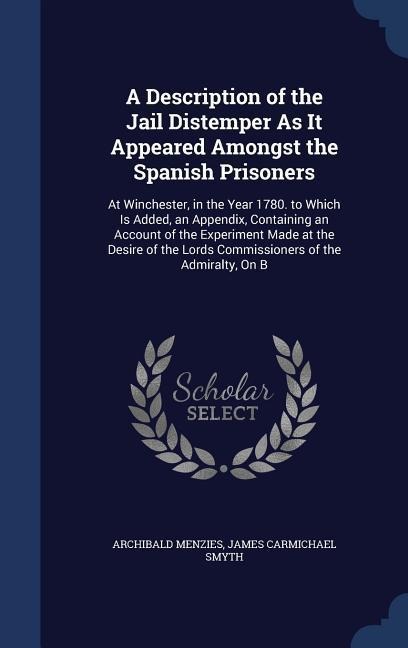 A Description of the Jail Distemper As It Appeared Amongst the Spanish Prisoners: At Winchester, in the Year 1780. to Which Is Added, an Appendix, Containing an Account of the Experiment Made at the Desire of the Lords Commissioners of the Admiralty, On B