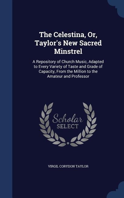 The Celestina, Or, Taylor's New Sacred Minstrel: A Repository of Church Music, Adapted to Every Variety of Taste and Grade of Capacity, From the Milli