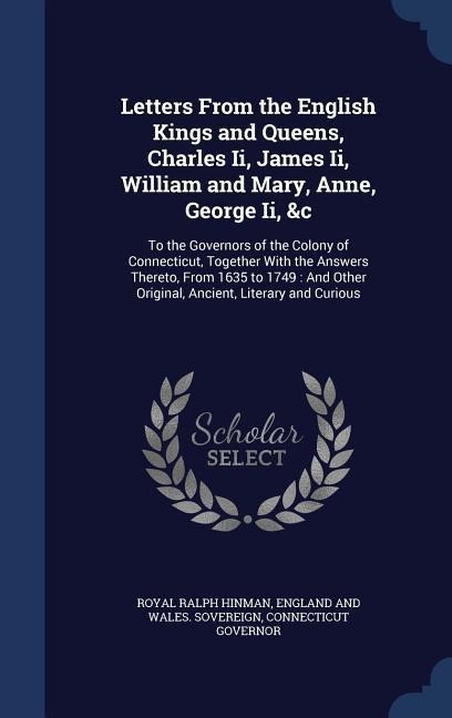 Letters From the English Kings and Queens, Charles Ii, James Ii, William and Mary, Anne, George Ii, &c: To the Governors of the Colony of Connecticut, Together With the Answers Thereto, From 1635 to 1749: And Other Original, Ancient, Literary and Curious