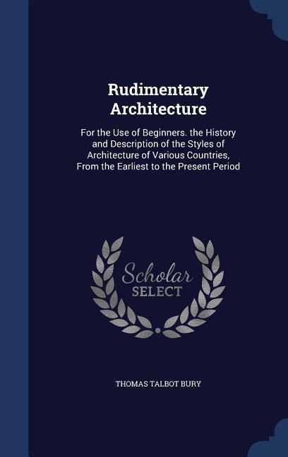 Rudimentary Architecture: For the Use of Beginners. the History and Description of the Styles of Architecture of Various Countries, From the Earliest to the Present Period