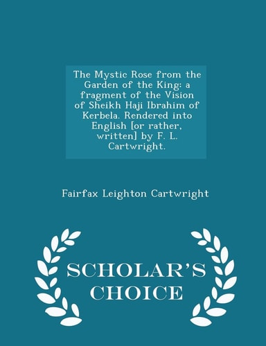 The Mystic Rose from the Garden of the King A Fragment of the Vision of Sheikh Haji Ibrahim of Kerbela. Rendered Into English [or Rather, Written] by F. L. Cartwright. - Scholar's Choice Edition