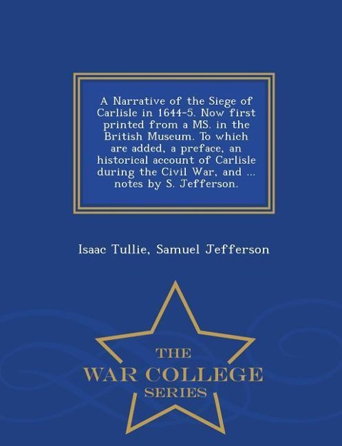 A Narrative of the Siege of Carlisle in 1644-5. Now First Printed from a Ms. in the British Museum. to Which Are Added, a Preface, an Historical Account of Carlisle During the Civil War, and ... Notes by S. Jefferson. - War College Series