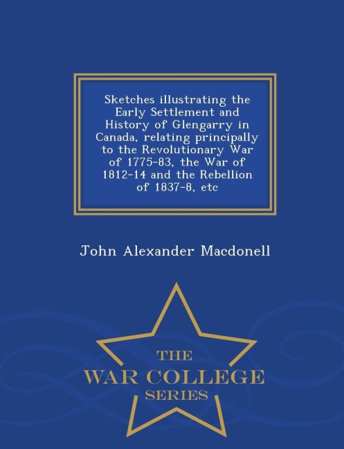 Sketches Illustrating the Early Settlement and History of Glengarry in Canada, Relating Principally to the Revolutionary War of 1775-83, the War of 1812-14 and the Rebellion of 1837-8, Etc - War College Series