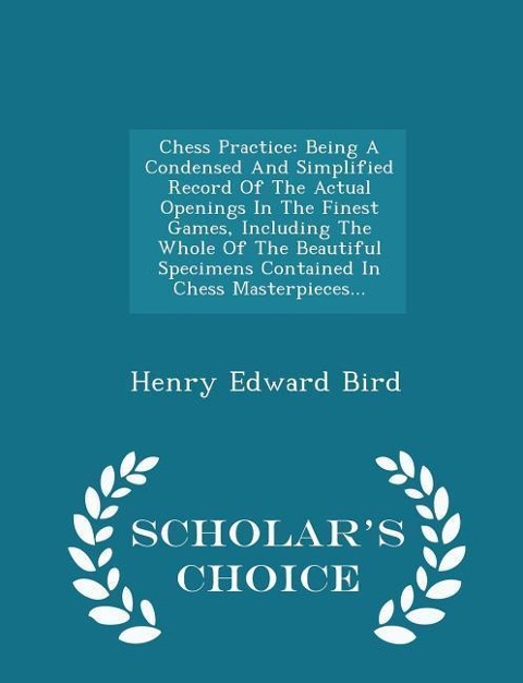 Chess Practice: Being a Condensed and Simplified Record of the Actual Openings in the Finest Games, Including the Whole of the Beautiful Specimens Contained in Chess Masterpieces... - Scholars Choice Edition