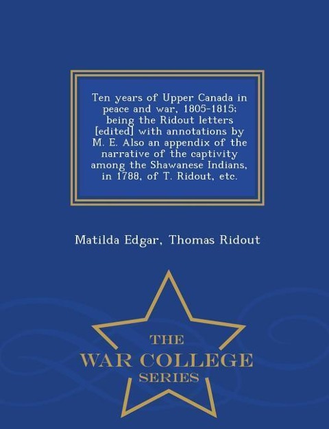 Ten Years of Upper Canada in Peace and War, 1805-1815; Being the Ridout Letters [Edited] with Annotations by M. E. Also an Appendix of the Narrative of the Captivity Among the Shawanese Indians, in 1788, of T. Ridout, Etc. - War College Series