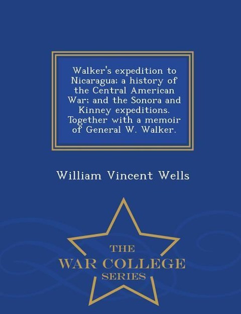 Walkers Expedition to Nicaragua; A History of the Central American War; And the Sonora and Kinney Expeditions. Together with a Memoir of General W. Walker. - War College Series