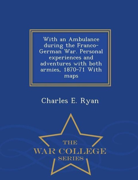 With an Ambulance During the Franco-German War. Personal Experiences and Adventures with Both Armies, 1870-71 with Maps - War College Series